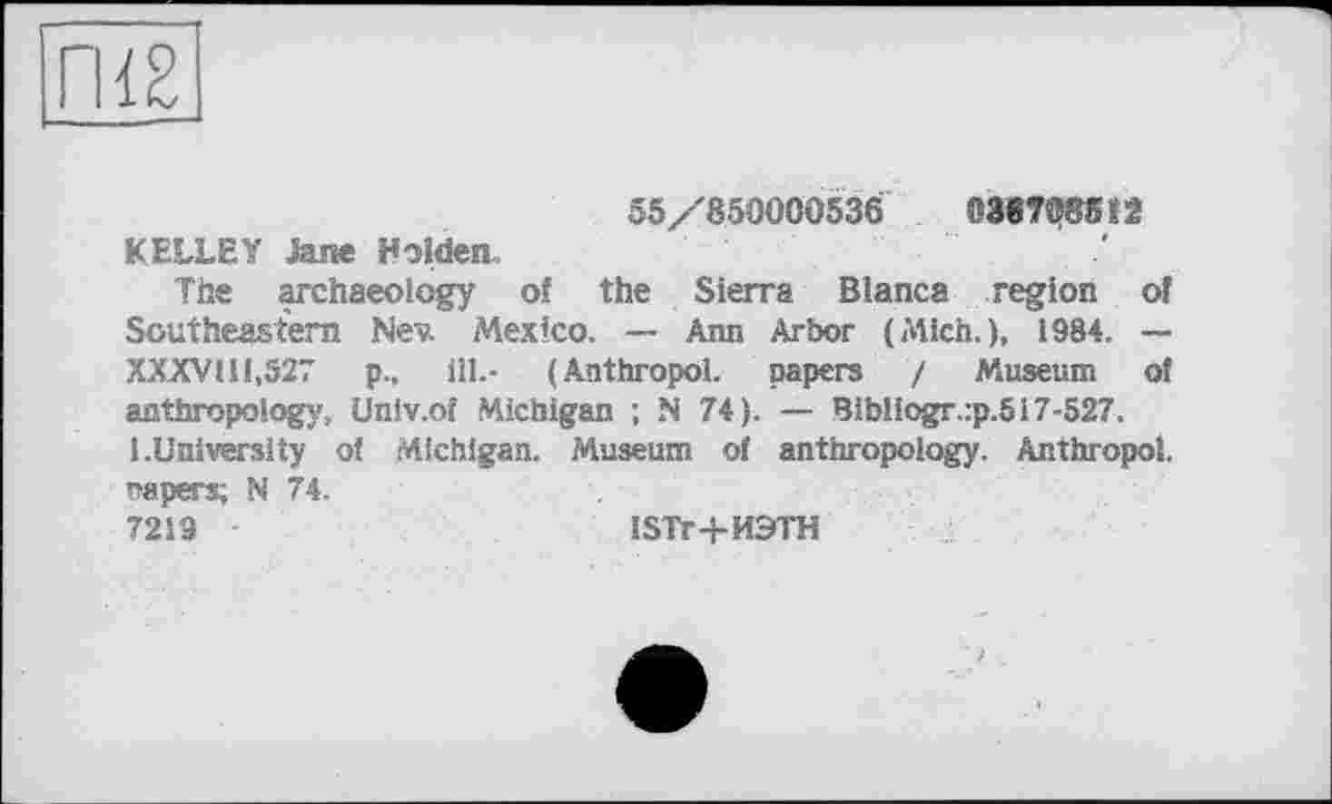 ﻿ГИ2
55/850000536	03«7®85»2
KELLEY Jane Holden,
The archaeology of the Sierra Blanca region of Southeastern Nev. Mexico. — Ann Arbor (Mich.), 1984. — XXXVHI.527 p., ill.- (Anthropol. papers / Museum of anthropology, Univ.of Michigan ; N 74). — Bibliogr.:p.517-527. 1.University of Michigan. Museum of anthropology. Anthropol. napers; N 74.
7219	ISTr+ИЭТН